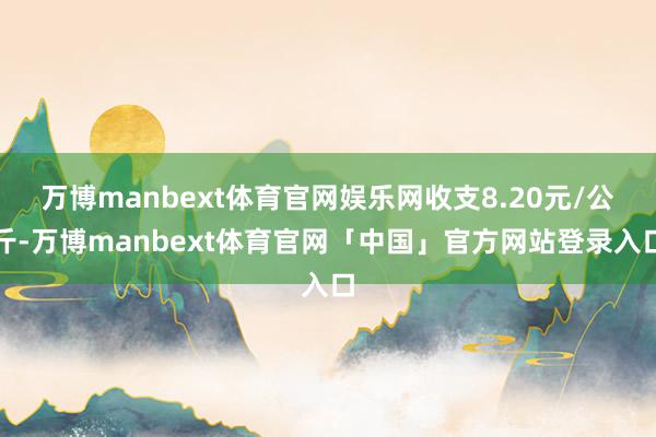 万博manbext体育官网娱乐网收支8.20元/公斤-万博manbext体育官网「中国」官方网站登录入口