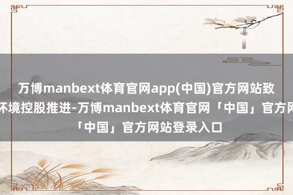 万博manbext体育官网app(中国)官方网站致密成为轻柔环境控股推进-万博manbext体育官网「中国」官方网站登录入口