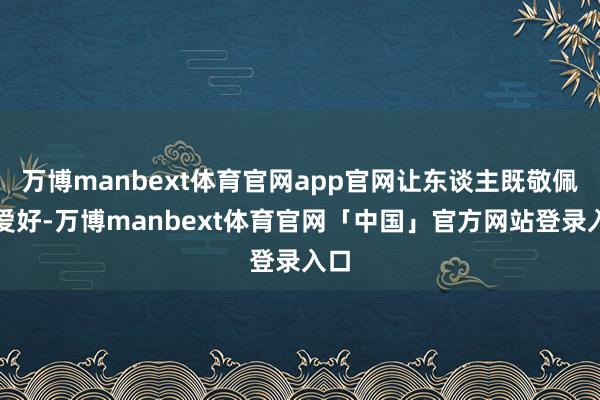 万博manbext体育官网app官网让东谈主既敬佩又爱好-万博manbext体育官网「中国」官方网站登录入口