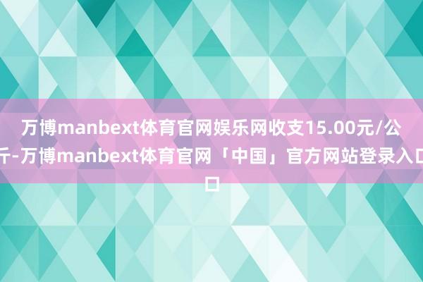 万博manbext体育官网娱乐网收支15.00元/公斤-万博manbext体育官网「中国」官方网站登录入口