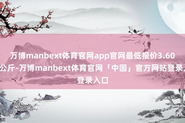 万博manbext体育官网app官网最低报价3.60元/公斤-万博manbext体育官网「中国」官方网站登录入口