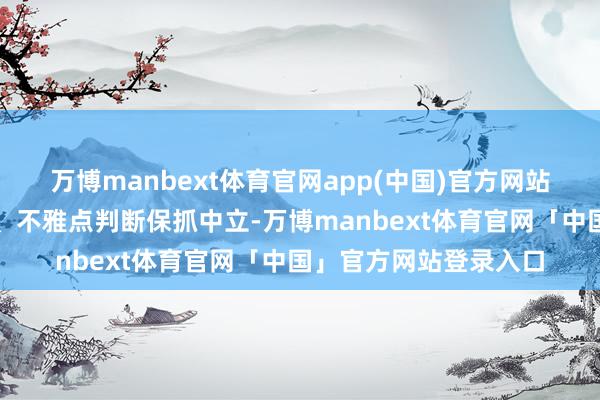 万博manbext体育官网app(中国)官方网站和讯网站对文中论说、不雅点判断保抓中立-万博manbext体育官网「中国」官方网站登录入口