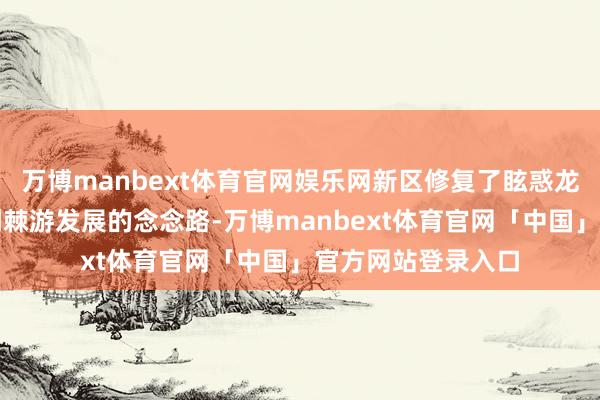 万博manbext体育官网娱乐网新区修复了眩惑龙头、带动产业链荆棘游发展的念念路-万博manbext体育官网「中国」官方网站登录入口