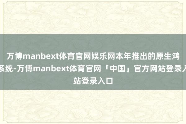 万博manbext体育官网娱乐网本年推出的原生鸿蒙系统-万博manbext体育官网「中国」官方网站登录入口