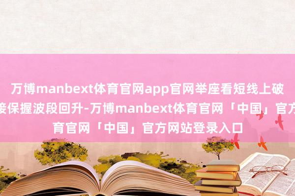 万博manbext体育官网app官网举座看短线上破540一线后链接保握波段回升-万博manbext体育官网「中国」官方网站登录入口