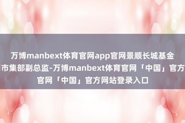万博manbext体育官网app官网景顺长城基金解决有限公司市集部副总监-万博manbext体育官网「中国」官方网站登录入口