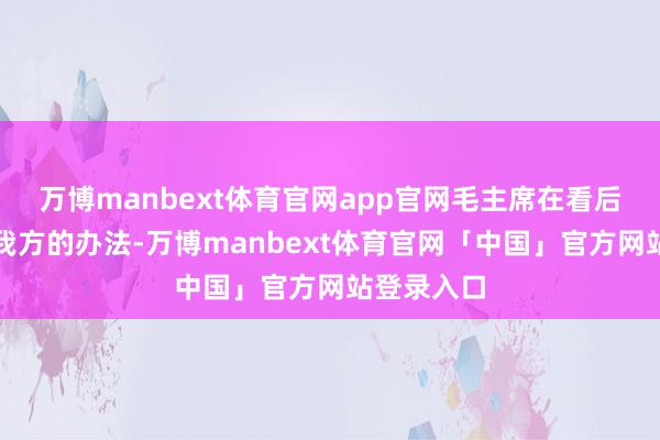 万博manbext体育官网app官网毛主席在看后也给出了我方的办法-万博manbext体育官网「中国」官方网站登录入口