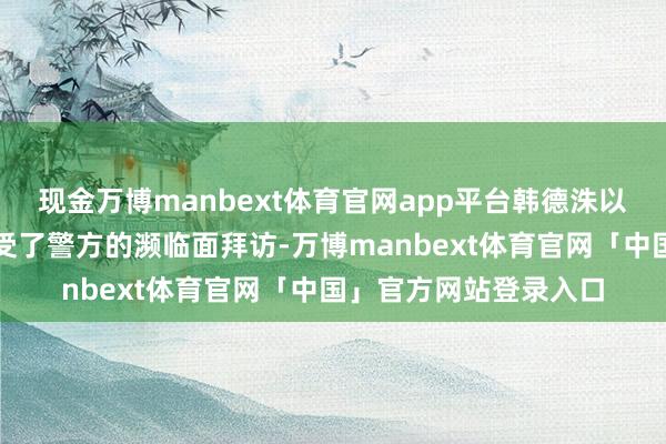 现金万博manbext体育官网app平台韩德洙以嫌疑东说念主身份经受了警方的濒临面拜访-万博manbext体育官网「中国」官方网站登录入口