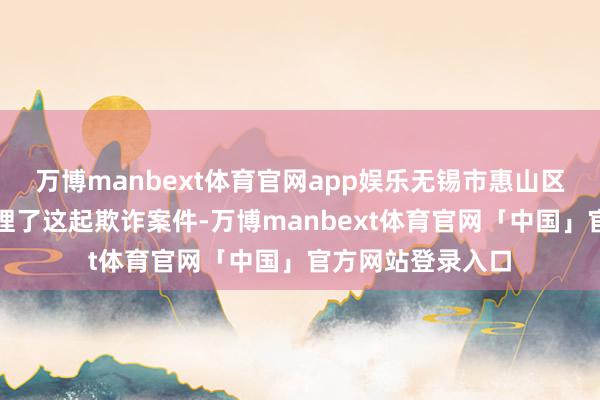 万博manbext体育官网app娱乐无锡市惠山区东谈主民法院审理了这起欺诈案件-万博manbext体育官网「中国」官方网站登录入口