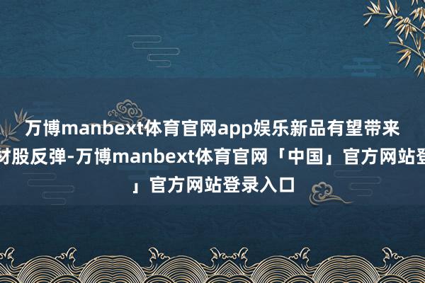 万博manbext体育官网app娱乐新品有望带来有关题材股反弹-万博manbext体育官网「中国」官方网站登录入口