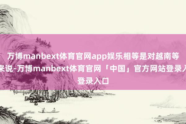 万博manbext体育官网app娱乐相等是对越南等国来说-万博manbext体育官网「中国」官方网站登录入口