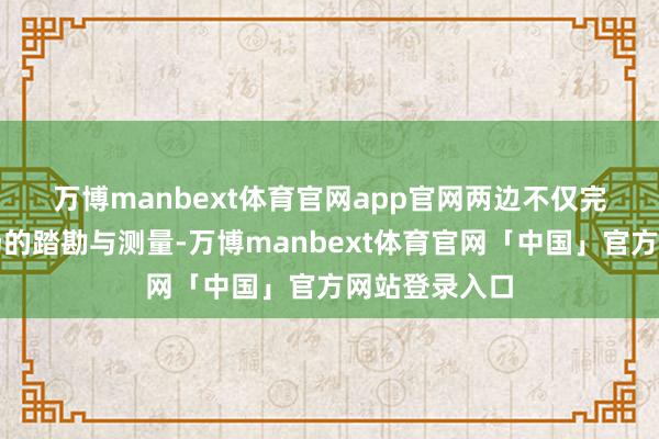 万博manbext体育官网app官网　　两边不仅完成了形势现场的踏勘与测量-万博manbext体育官网「中国」官方网站登录入口