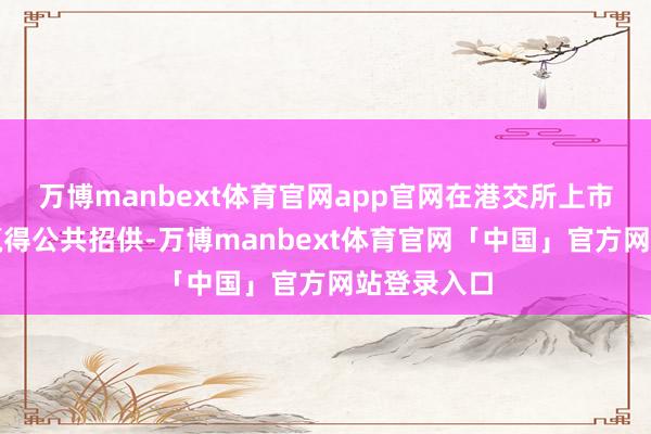 万博manbext体育官网app官网在港交所上市可让公司赢得公共招供-万博manbext体育官网「中国」官方网站登录入口