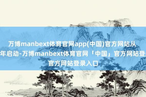 万博manbext体育官网app(中国)官方网站从 2025 年启动-万博manbext体育官网「中国」官方网站登录入口
