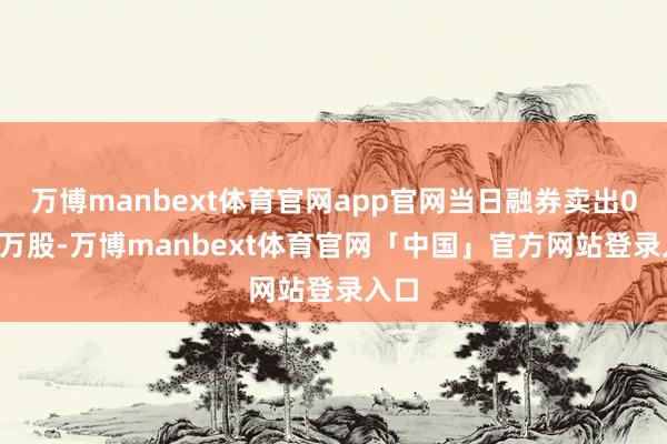 万博manbext体育官网app官网当日融券卖出0.00万股-万博manbext体育官网「中国」官方网站登录入口