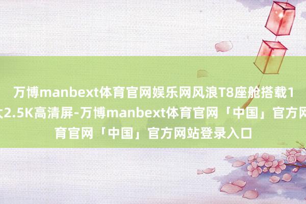 万博manbext体育官网娱乐网风浪T8座舱搭载15.6英寸超大2.5K高清屏-万博manbext体育官网「中国」官方网站登录入口