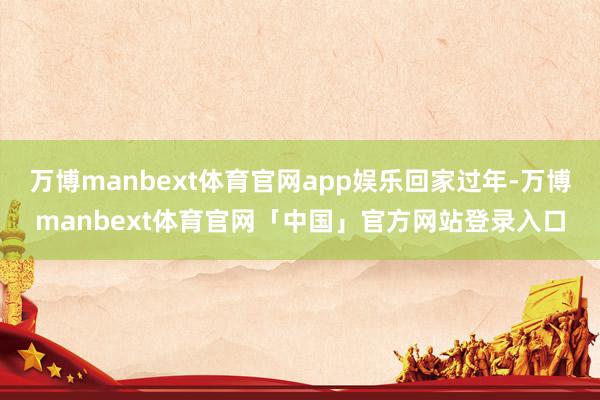 万博manbext体育官网app娱乐回家过年-万博manbext体育官网「中国」官方网站登录入口