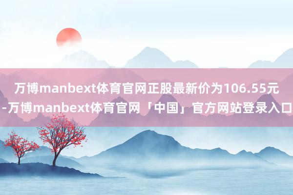 万博manbext体育官网正股最新价为106.55元-万博manbext体育官网「中国」官方网站登录入口