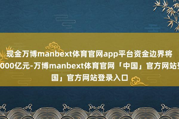 现金万博manbext体育官网app平台资金边界将不低于1000亿元-万博manbext体育官网「中国」官方网站登录入口