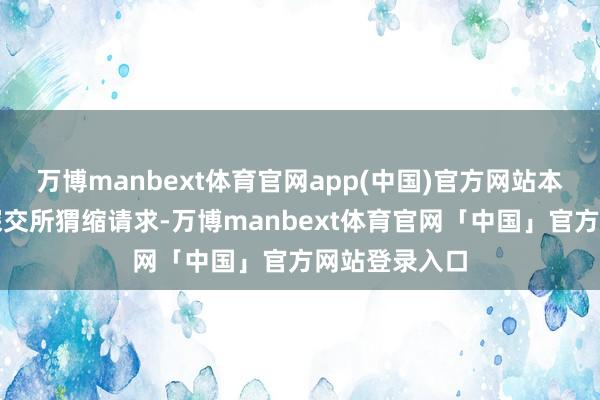万博manbext体育官网app(中国)官方网站本公司主动向深交所猬缩请求-万博manbext体育官网「中国」官方网站登录入口