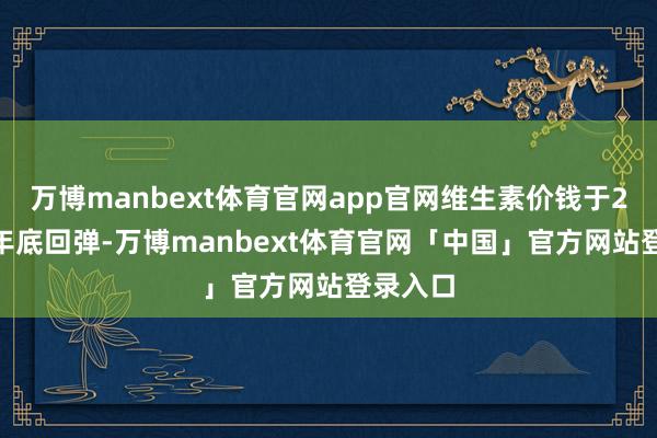 万博manbext体育官网app官网维生素价钱于2024年年底回弹-万博manbext体育官网「中国」官方网站登录入口
