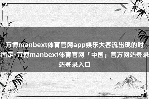 万博manbext体育官网app娱乐大客流出现的时候不固定-万博manbext体育官网「中国」官方网站登录入口