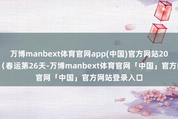 万博manbext体育官网app(中国)官方网站2025年2月8日（春运第26天-万博manbext体育官网「中国」官方网站登录入口