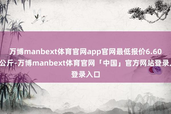 万博manbext体育官网app官网最低报价6.60元/公斤-万博manbext体育官网「中国」官方网站登录入口