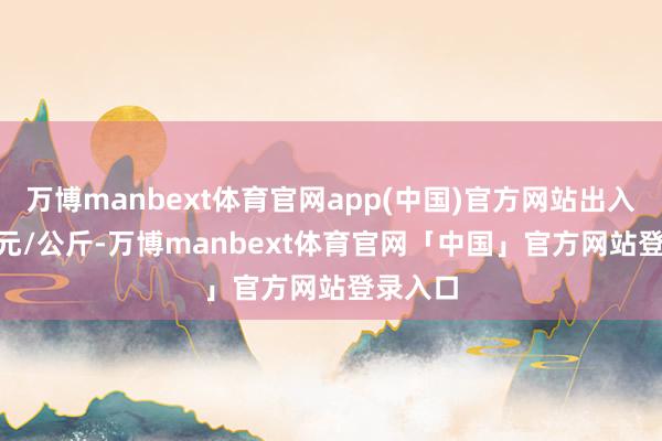 万博manbext体育官网app(中国)官方网站出入10.00元/公斤-万博manbext体育官网「中国」官方网站登录入口