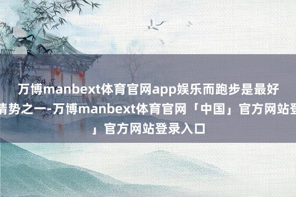 万博manbext体育官网app娱乐而跑步是最好的减肥情势之一-万博manbext体育官网「中国」官方网站登录入口